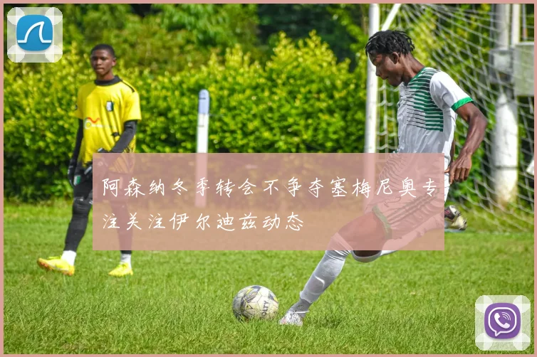 阿森纳冬季转会不争夺塞梅尼奥专注关注伊尔迪兹动态