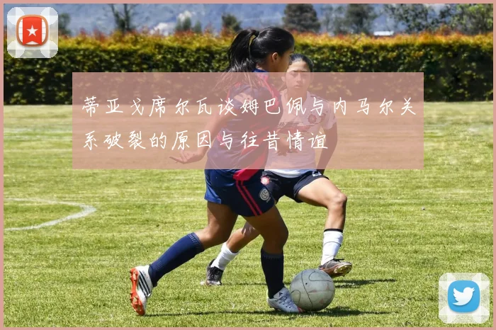 蒂亚戈席尔瓦谈姆巴佩与内马尔关系破裂的原因与往昔情谊