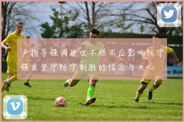 卢指导强调进攻不顺不应影响防守强度坚守防守制胜的信念与决心