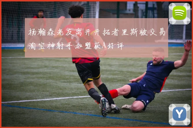杨瀚森老友离开开拓者里斯被交易淘宝神射手加盟获A好评