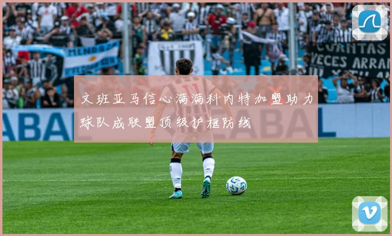 文班亚马信心满满科内特加盟助力球队成联盟顶级护框防线
