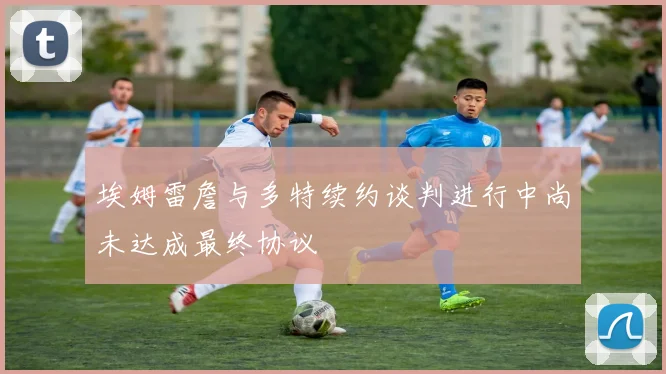 埃姆雷詹与多特续约谈判进行中尚未达成最终协议