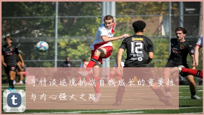 亨特谈逆境挑战自我成长的重要性与内心强大之路