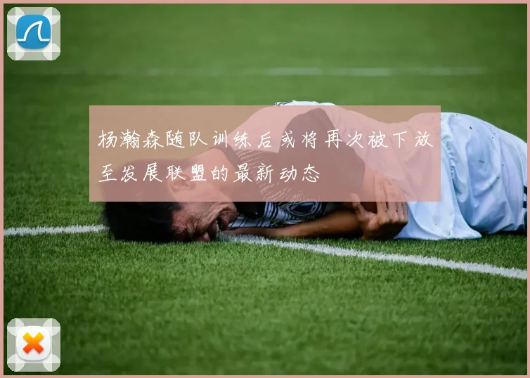 杨瀚森随队训练后或将再次被下放至发展联盟的最新动态