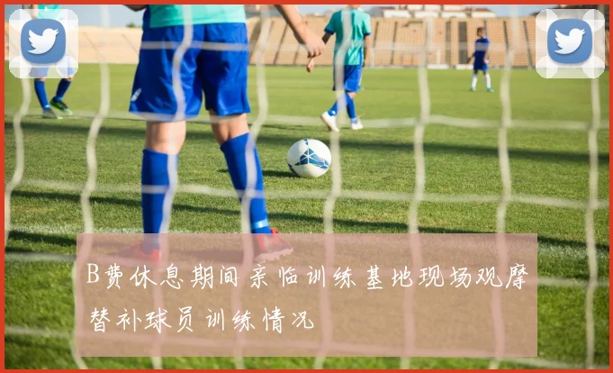 B费休息期间亲临训练基地现场观摩替补球员训练情况