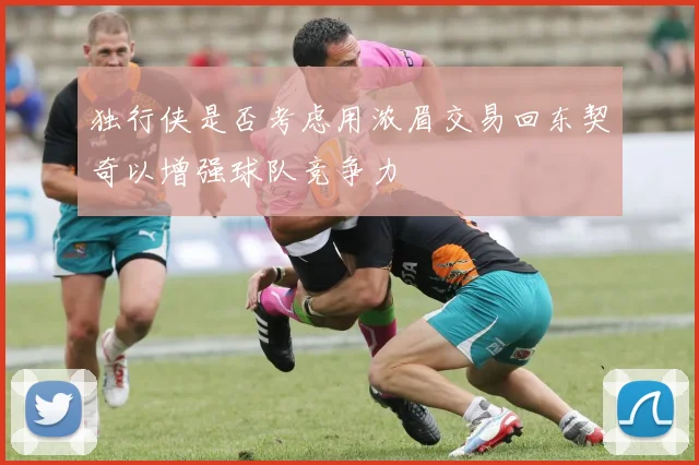 独行侠是否考虑用浓眉交易回东契奇以增强球队竞争力