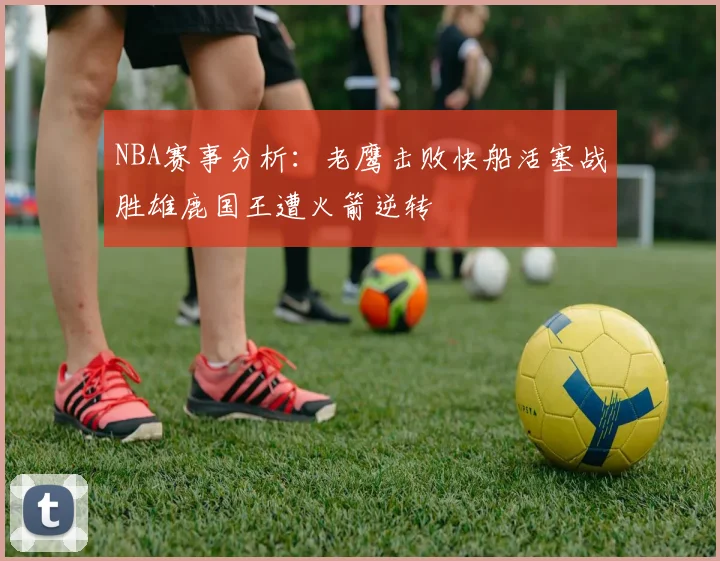NBA赛事分析：老鹰击败快船活塞战胜雄鹿国王遭火箭逆转