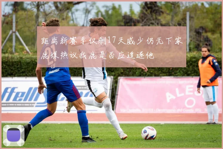 距离新赛季仅剩17天威少仍无下家鹿媒热议我鹿是否应追逐他