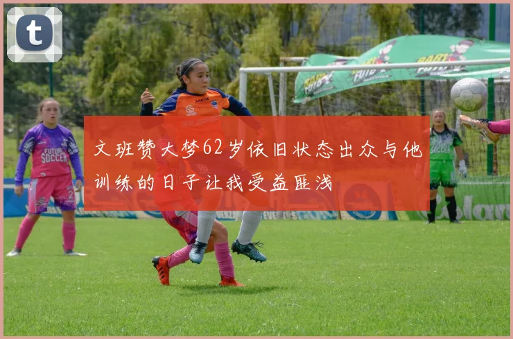 文班赞大梦62岁依旧状态出众与他训练的日子让我受益匪浅
