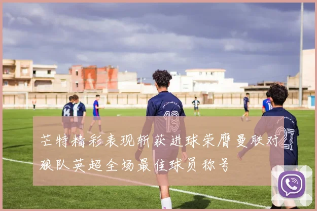 芒特精彩表现斩获进球荣膺曼联对狼队英超全场最佳球员称号