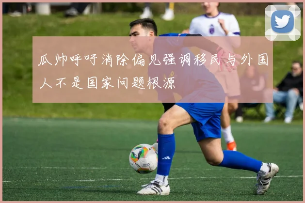 瓜帅呼吁消除偏见强调移民与外国人不是国家问题根源