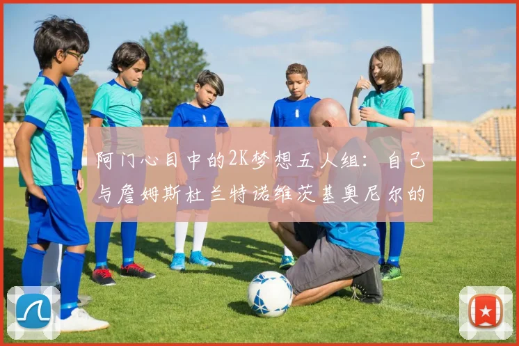阿门心目中的2K梦想五人组：自己与詹姆斯杜兰特诺维茨基奥尼尔的传奇组合
