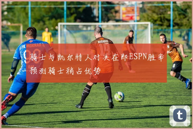 骑士与凯尔特人对决在即ESPN胜率预测骑士稍占优势
